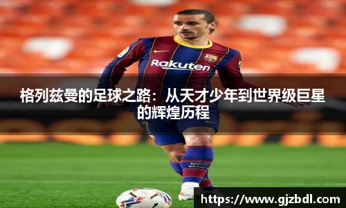 格列兹曼的足球之路：从天才少年到世界级巨星的辉煌历程