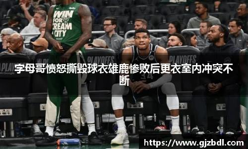 字母哥愤怒撕毁球衣雄鹿惨败后更衣室内冲突不断