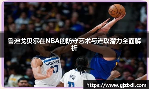 鲁迪戈贝尔在NBA的防守艺术与进攻潜力全面解析