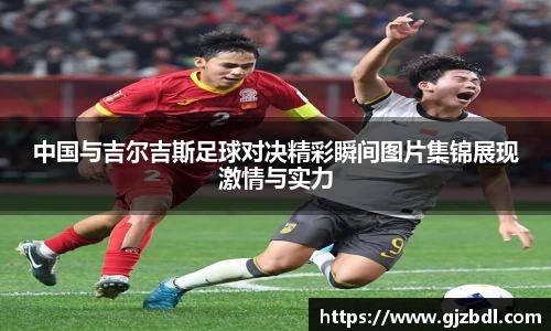 中国与吉尔吉斯足球对决精彩瞬间图片集锦展现激情与实力